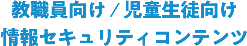 教職員向け / 児童生徒向け	情報セキュリティコンテンツ