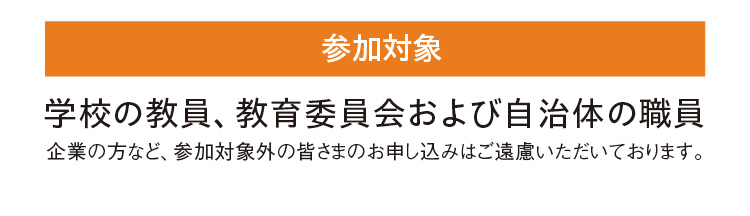 【参加対象】学校の教員、教育委員会および自治体の職員（企業の方など、参加対象外の皆さまのお申し込みはご遠慮いただいております。）